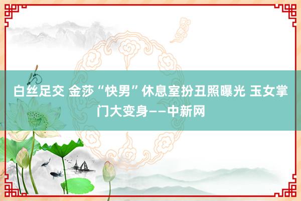 白丝足交 金莎“快男”休息室扮丑照曝光 玉女掌门大变身——中新网