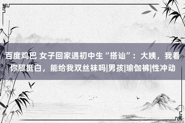 百度鸡巴 女子回家遇初中生“搭讪”：大姨，我看你腿挺白，能给我双丝袜吗|男孩|瑜伽裤|性冲动