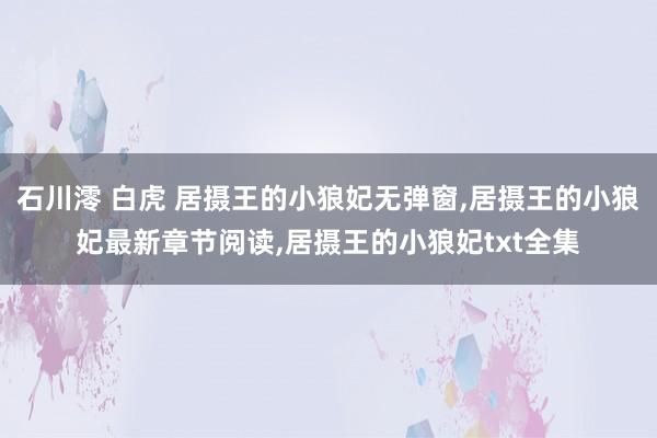 石川澪 白虎 居摄王的小狼妃无弹窗,居摄王的小狼妃最新章节阅读,居摄王的小狼妃txt全集