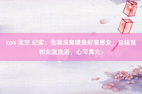cos 足交 纪实：色狼深宵猥亵好意思女，总结竟和女友洗浴，心可真大！
