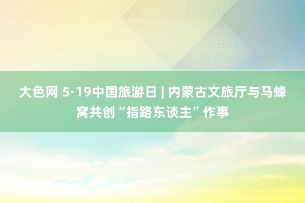 大色网 5·19中国旅游日 | 内蒙古文旅厅与马蜂窝共创“指路东谈主”作事