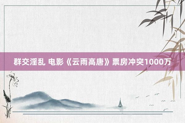 群交淫乱 电影《云雨高唐》票房冲突1000万