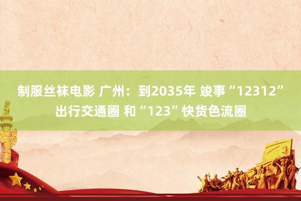 制服丝袜电影 广州：到2035年 竣事“12312”出行交通圈 和“123”快货色流圈