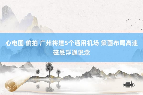 心电图 偷拍 广州将建5个通用机场 策画布局高速磁悬浮通说念