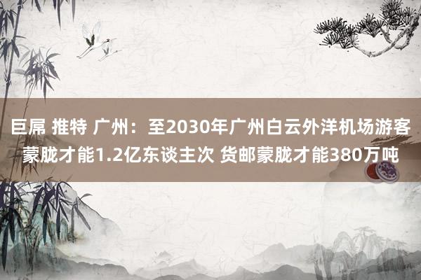 巨屌 推特 广州：至2030年广州白云外洋机场游客蒙胧才能1.2亿东谈主次 货邮蒙胧才能380万吨