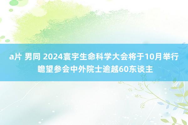 a片 男同 2024寰宇生命科学大会将于10月举行 瞻望参会中外院士逾越60东谈主