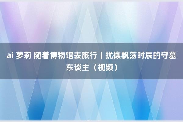 ai 萝莉 随着博物馆去旅行丨扰攘飘荡时辰的守墓东谈主（视频）