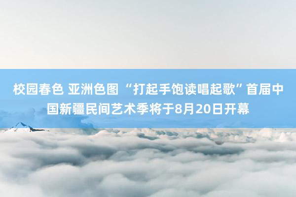 校园春色 亚洲色图 “打起手饱读唱起歌”首届中国新疆民间艺术季将于8月20日开幕