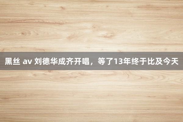黑丝 av 刘德华成齐开唱，等了13年终于比及今天