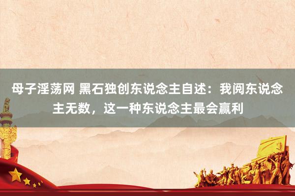 母子淫荡网 黑石独创东说念主自述：我阅东说念主无数，这一种东说念主最会赢利