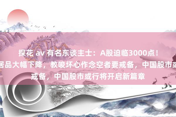 探花 av 有名东谈主士：A股迫临3000点！最近作念空中国居品大幅下降，教唆坏心作念空者要戒备，中国股市或行将开启新篇章