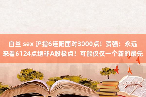 白丝 sex 沪指6连阳面对3000点！贺强：永远来看6124点绝非A股极点！可能仅仅一个新的最先