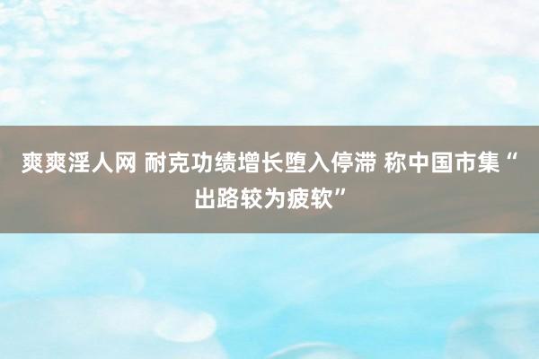 爽爽淫人网 耐克功绩增长堕入停滞 称中国市集“出路较为疲软”