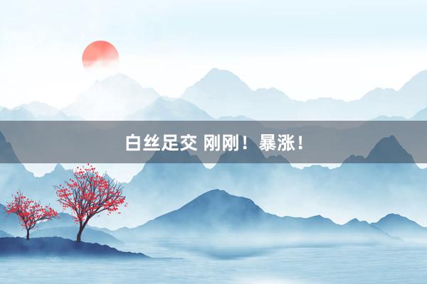 白丝足交 刚刚！暴涨！