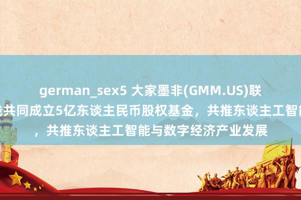 german_sex5 大家墨非(GMM.US)联袂扬子文旅、恒运本钱共同成立5亿东谈主民币股权基金，共推东谈主工智能与数字经济产业发展