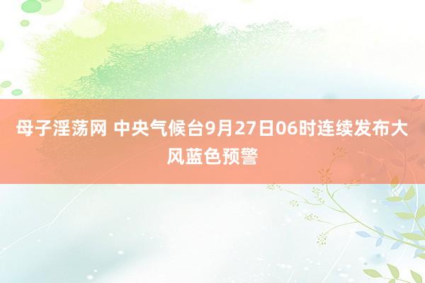 母子淫荡网 中央气候台9月27日06时连续发布大风蓝色预警