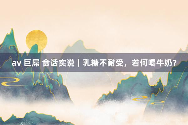 av 巨屌 食话实说｜乳糖不耐受，若何喝牛奶？