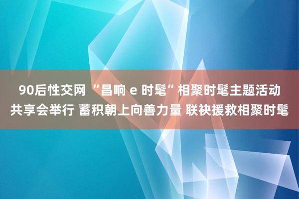 90后性交网 “昌响 e 时髦”相聚时髦主题活动共享会举行 蓄积朝上向善力量 联袂援救相聚时髦