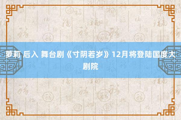 萝莉 后入 舞台剧《寸阴若岁》12月将登陆国度大剧院