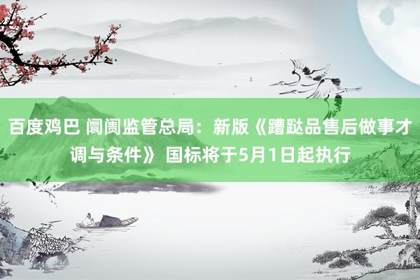 百度鸡巴 阛阓监管总局：新版《蹧跶品售后做事才调与条件》 国标将于5月1日起执行