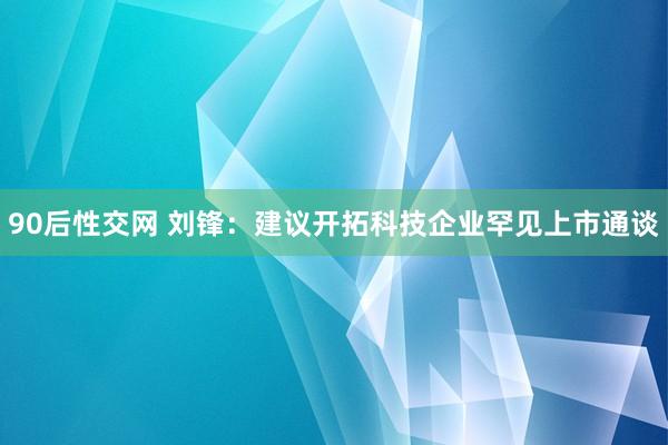 90后性交网 刘锋：建议开拓科技企业罕见上市通谈