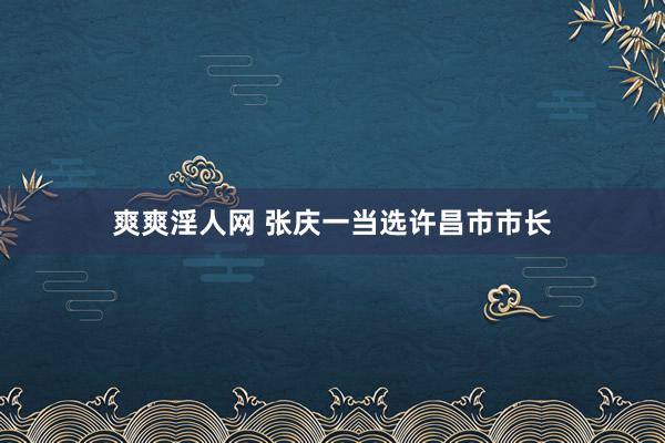 爽爽淫人网 张庆一当选许昌市市长