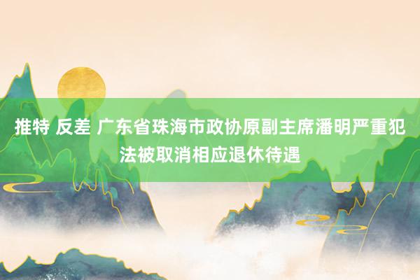 推特 反差 广东省珠海市政协原副主席潘明严重犯法被取消相应退休待遇