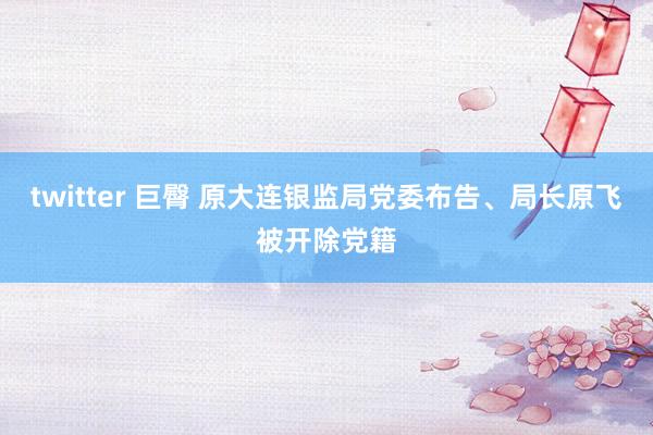 twitter 巨臀 原大连银监局党委布告、局长原飞被开除党籍