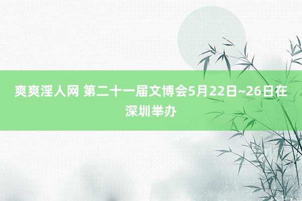 爽爽淫人网 第二十一届文博会5月22日~26日在深圳举办