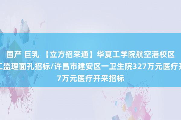 国产 巨乳 【立方招采通】华夏工学院航空港校区一期施工监理面孔招标/许昌市建安区一卫生院327万元医疗开采招标